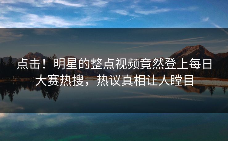 点击！明星的整点视频竟然登上每日大赛热搜，热议真相让人瞠目