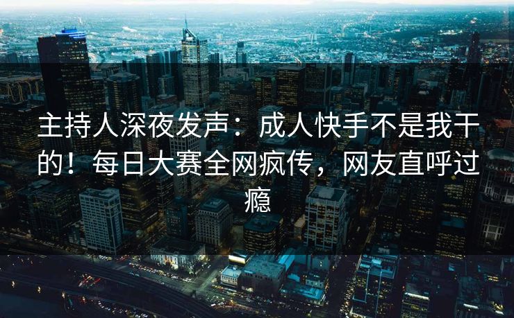 主持人深夜发声：成人快手不是我干的！每日大赛全网疯传，网友直呼过瘾