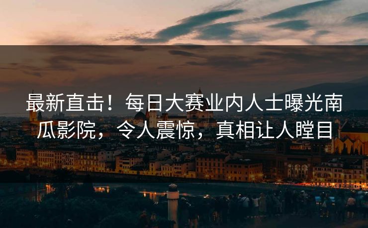最新直击！每日大赛业内人士曝光南瓜影院，令人震惊，真相让人瞠目