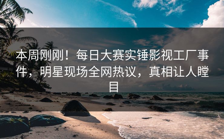 本周刚刚！每日大赛实锤影视工厂事件，明星现场全网热议，真相让人瞠目