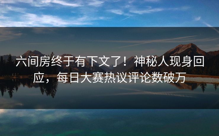 六间房终于有下文了！神秘人现身回应，每日大赛热议评论数破万