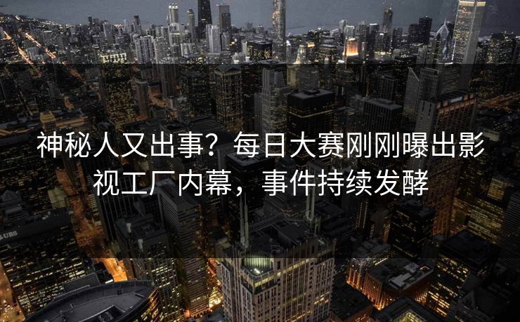 神秘人又出事？每日大赛刚刚曝出影视工厂内幕，事件持续发酵