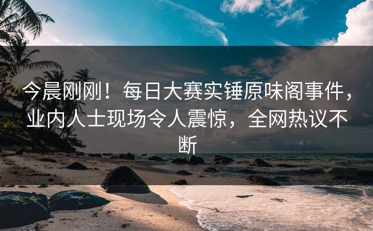 今晨刚刚！每日大赛实锤原味阁事件，业内人士现场令人震惊，全网热议不断
