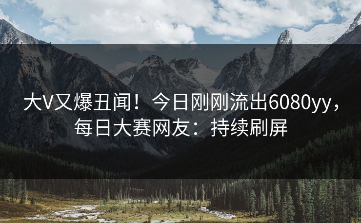 大V又爆丑闻！今日刚刚流出6080yy，每日大赛网友：持续刷屏