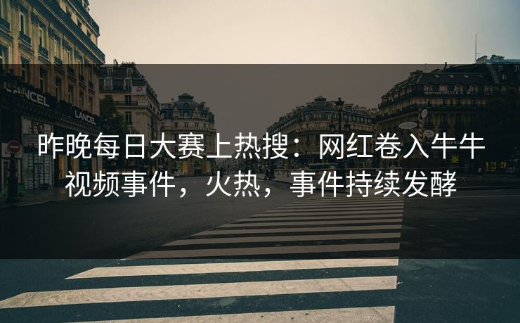 昨晚每日大赛上热搜：网红卷入牛牛视频事件，火热，事件持续发酵