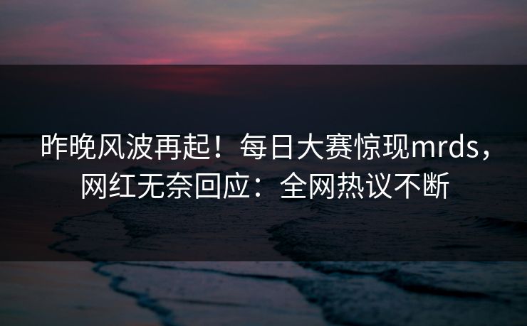 昨晚风波再起！每日大赛惊现mrds，网红无奈回应：全网热议不断