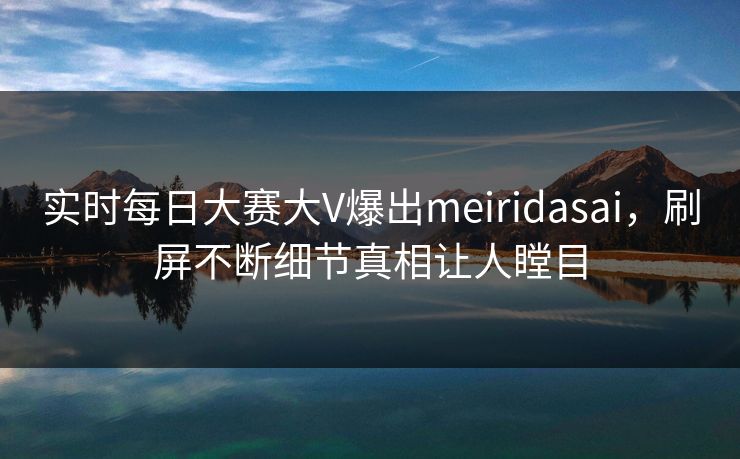实时每日大赛大V爆出meiridasai，刷屏不断细节真相让人瞠目