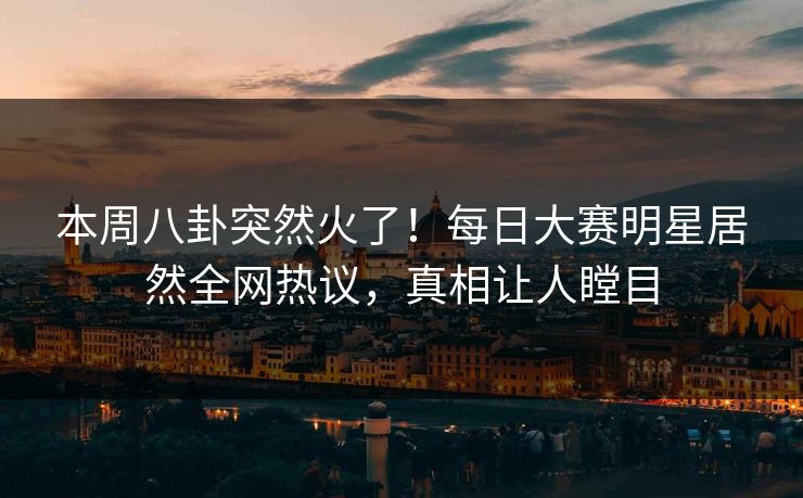 本周八卦突然火了！每日大赛明星居然全网热议，真相让人瞠目
