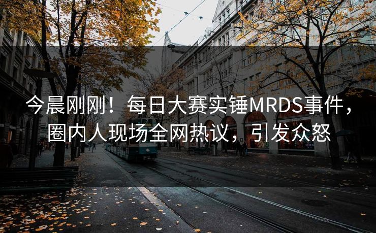 今晨刚刚！每日大赛实锤MRDS事件，圈内人现场全网热议，引发众怒