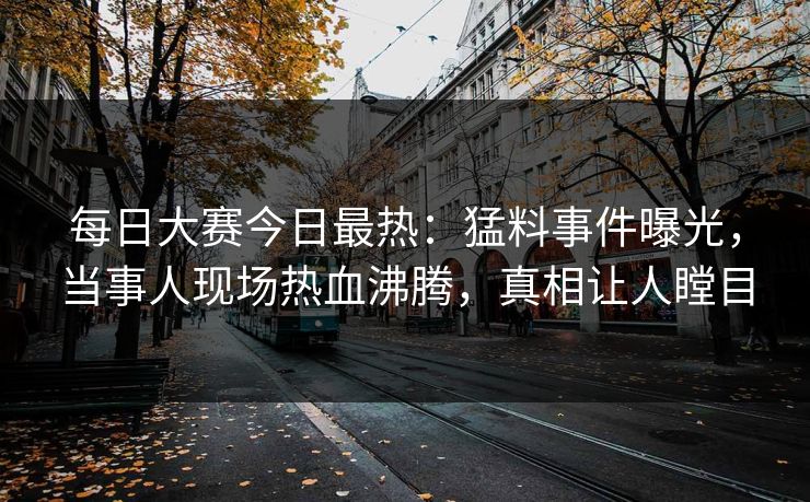 每日大赛今日最热：猛料事件曝光，当事人现场热血沸腾，真相让人瞠目