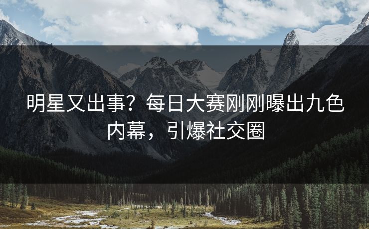 明星又出事？每日大赛刚刚曝出九色内幕，引爆社交圈