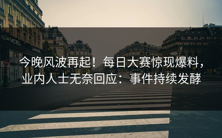 今晚风波再起！每日大赛惊现爆料，业内人士无奈回应：事件持续发酵