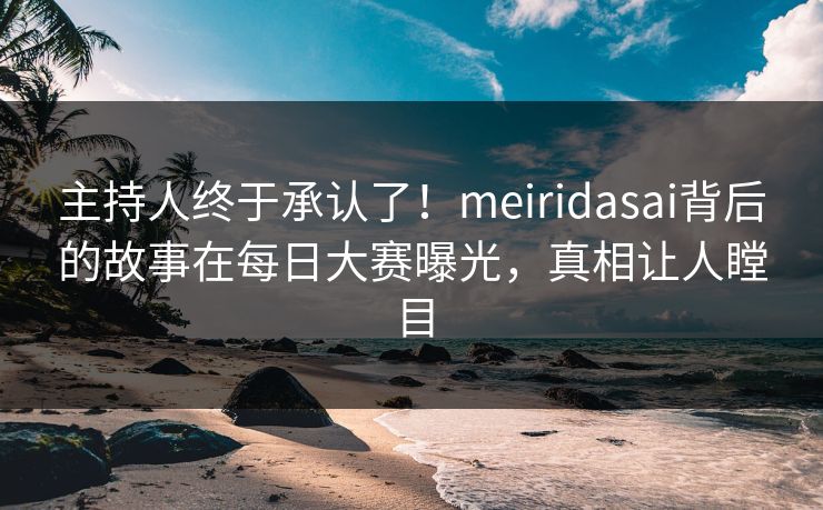 主持人终于承认了！meiridasai背后的故事在每日大赛曝光，真相让人瞠目