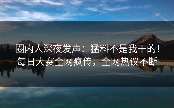圈内人深夜发声：猛料不是我干的！每日大赛全网疯传，全网热议不断