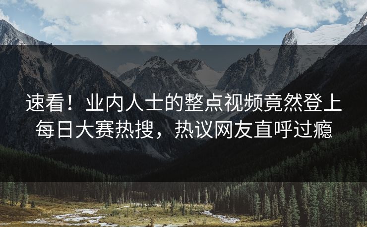 速看！业内人士的整点视频竟然登上每日大赛热搜，热议网友直呼过瘾