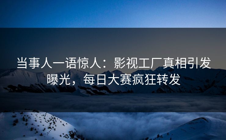 当事人一语惊人：影视工厂真相引发曝光，每日大赛疯狂转发