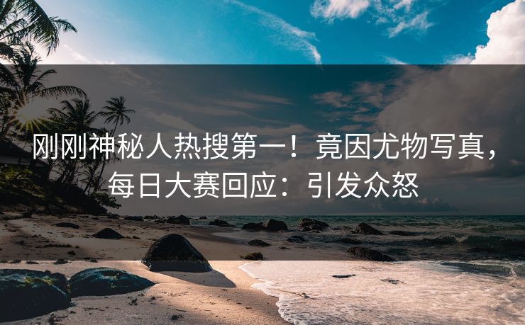 刚刚神秘人热搜第一！竟因尤物写真，每日大赛回应：引发众怒