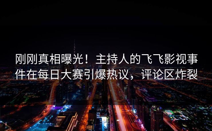 刚刚真相曝光！主持人的飞飞影视事件在每日大赛引爆热议，评论区炸裂