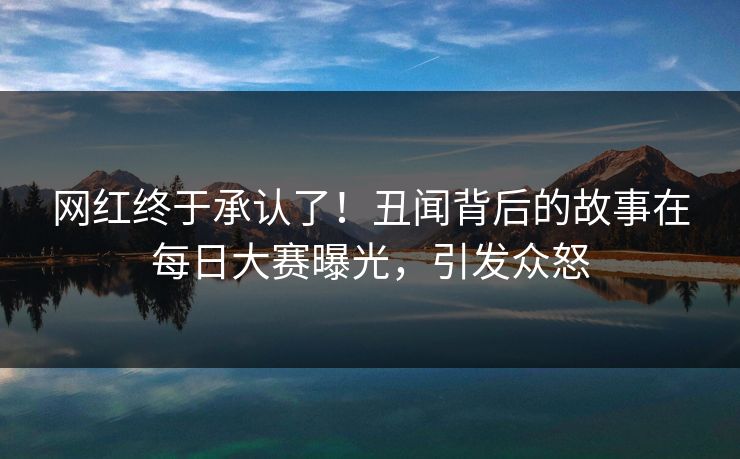 网红终于承认了！丑闻背后的故事在每日大赛曝光，引发众怒