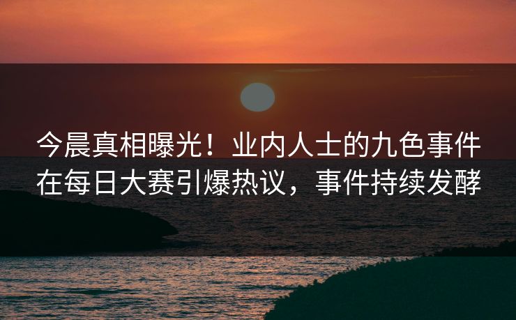 今晨真相曝光！业内人士的九色事件在每日大赛引爆热议，事件持续发酵