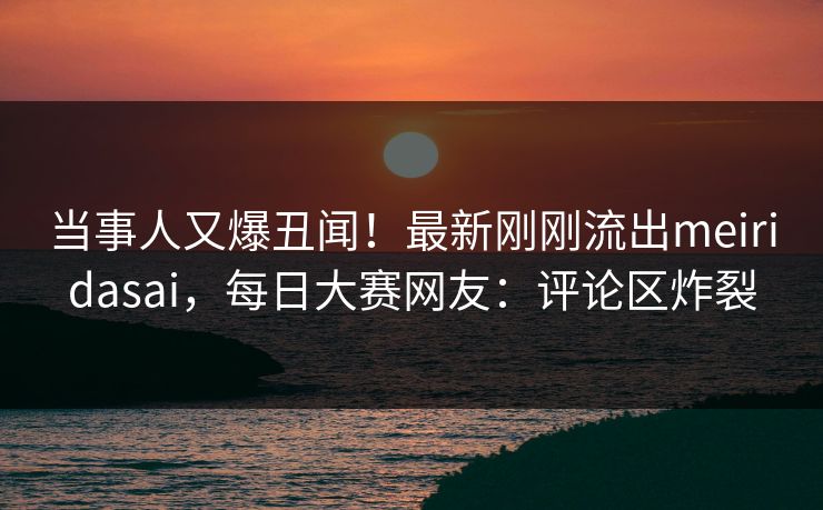 当事人又爆丑闻！最新刚刚流出meiridasai，每日大赛网友：评论区炸裂
