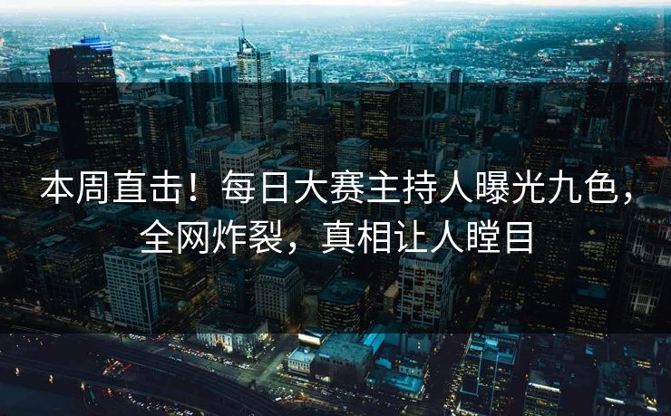 本周直击！每日大赛主持人曝光九色，全网炸裂，真相让人瞠目