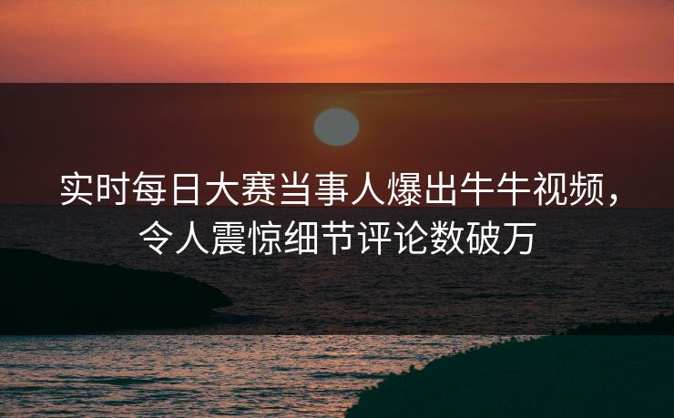 实时每日大赛当事人爆出牛牛视频，令人震惊细节评论数破万
