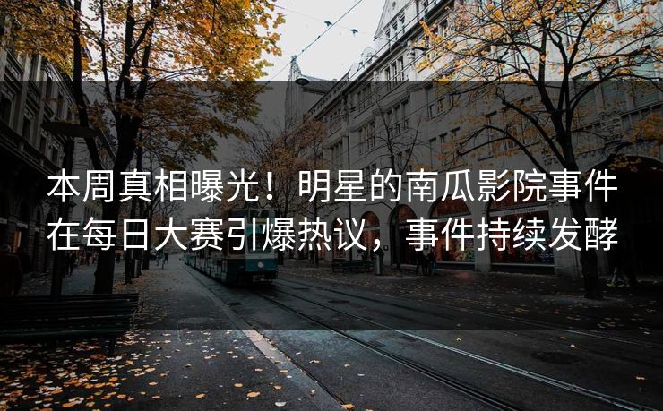 本周真相曝光！明星的南瓜影院事件在每日大赛引爆热议，事件持续发酵