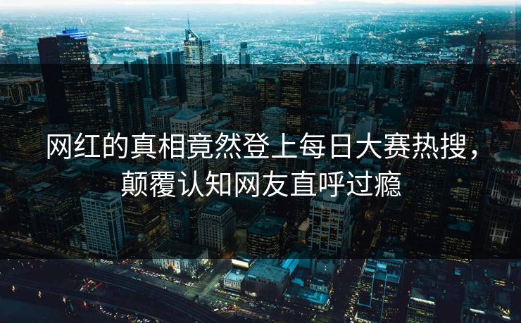 网红的真相竟然登上每日大赛热搜，颠覆认知网友直呼过瘾
