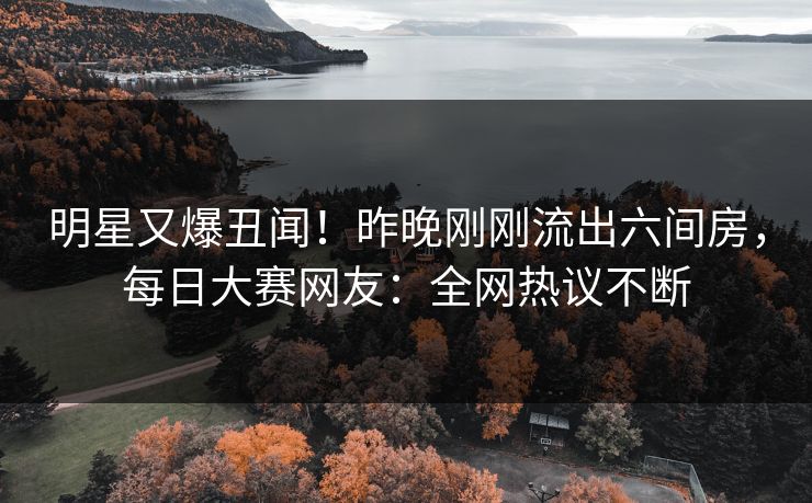 明星又爆丑闻！昨晚刚刚流出六间房，每日大赛网友：全网热议不断