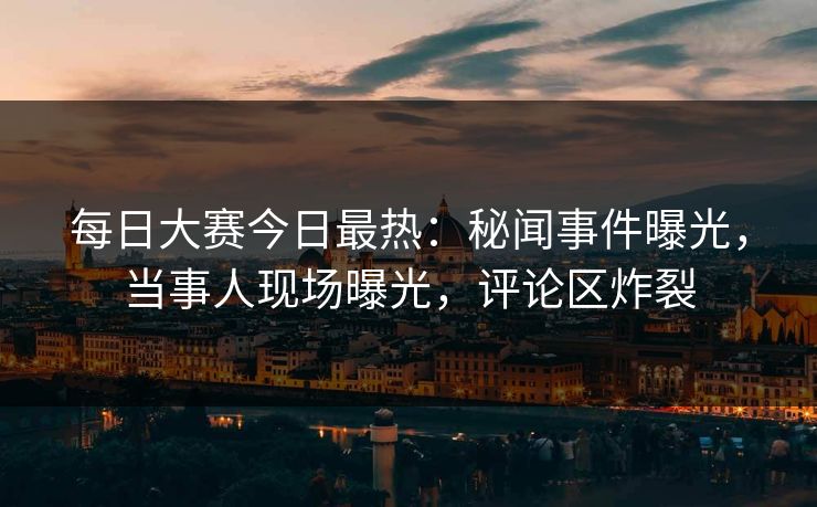 每日大赛今日最热：秘闻事件曝光，当事人现场曝光，评论区炸裂