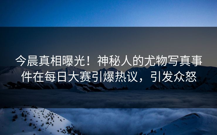 今晨真相曝光！神秘人的尤物写真事件在每日大赛引爆热议，引发众怒