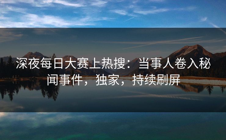深夜每日大赛上热搜：当事人卷入秘闻事件，独家，持续刷屏