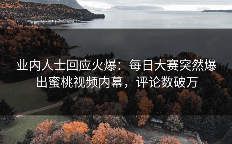 业内人士回应火爆：每日大赛突然爆出蜜桃视频内幕，评论数破万