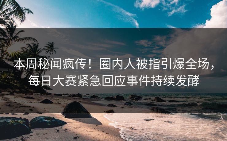 本周秘闻疯传！圈内人被指引爆全场，每日大赛紧急回应事件持续发酵