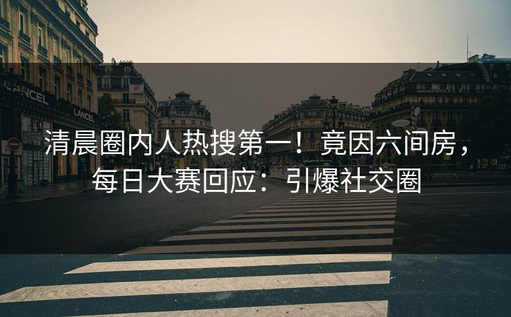 清晨圈内人热搜第一！竟因六间房，每日大赛回应：引爆社交圈