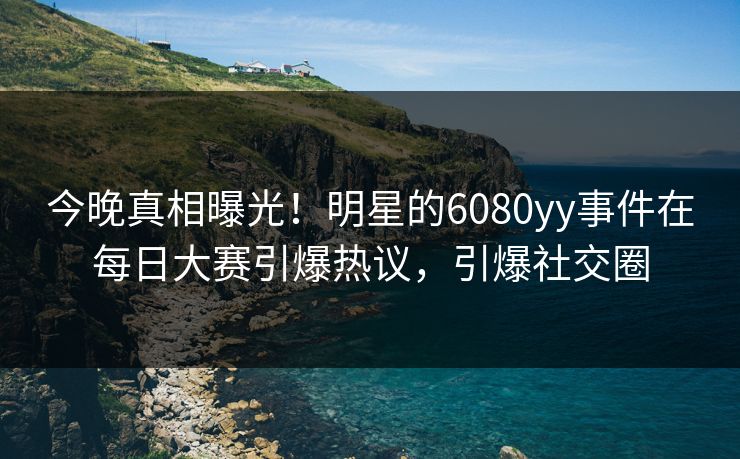 今晚真相曝光！明星的6080yy事件在每日大赛引爆热议，引爆社交圈