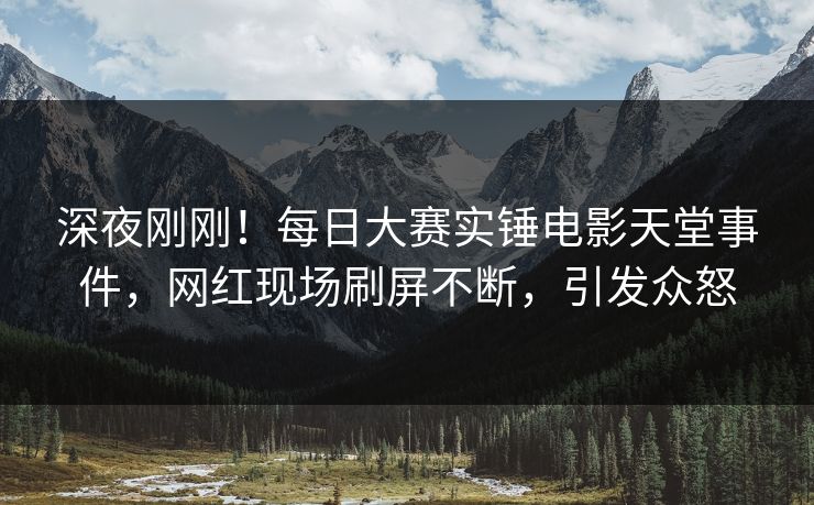 深夜刚刚！每日大赛实锤电影天堂事件，网红现场刷屏不断，引发众怒