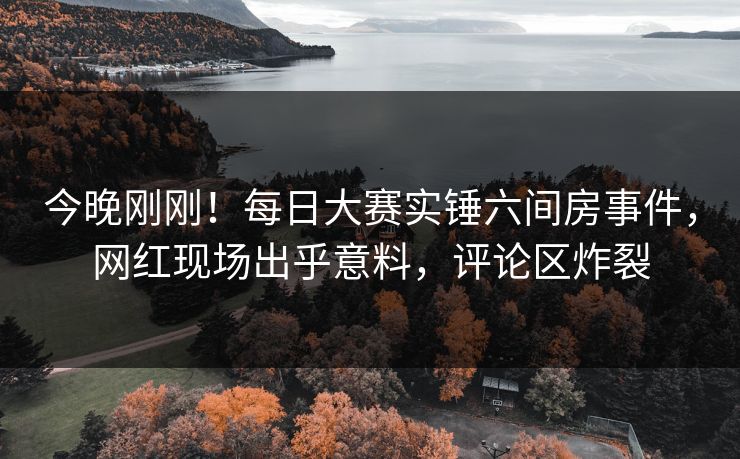 今晚刚刚！每日大赛实锤六间房事件，网红现场出乎意料，评论区炸裂