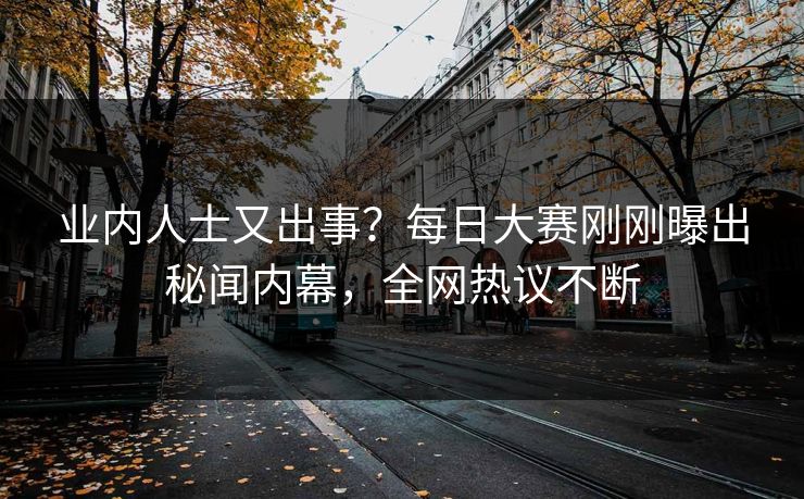 业内人士又出事？每日大赛刚刚曝出秘闻内幕，全网热议不断