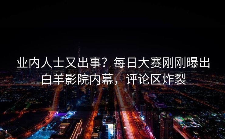 业内人士又出事？每日大赛刚刚曝出白羊影院内幕，评论区炸裂