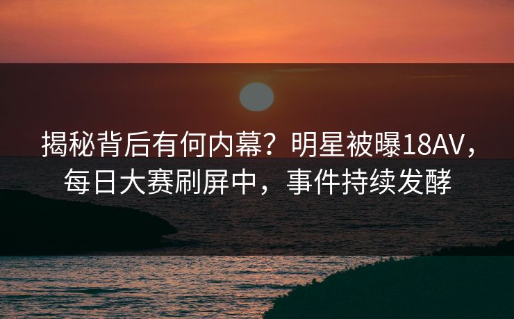 揭秘背后有何内幕？明星被曝18AV，每日大赛刷屏中，事件持续发酵