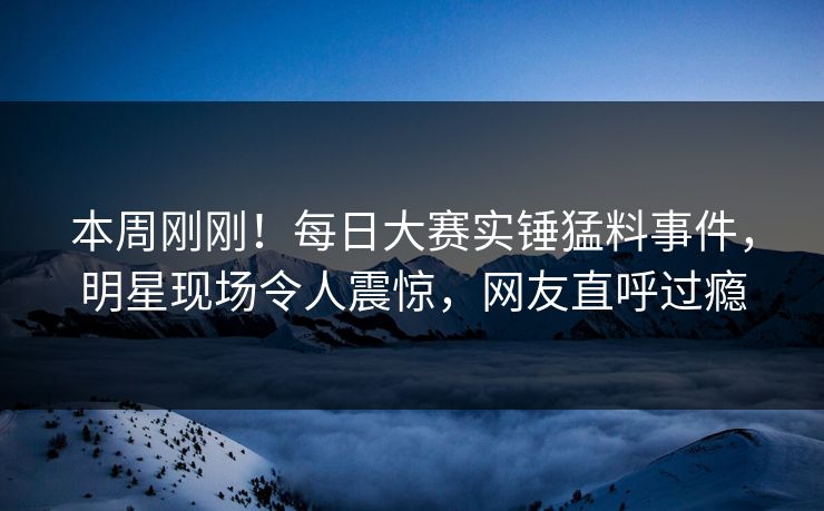 本周刚刚！每日大赛实锤猛料事件，明星现场令人震惊，网友直呼过瘾