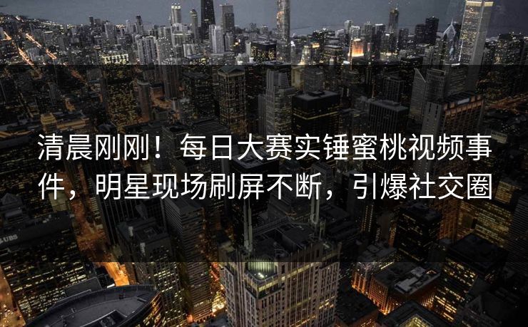 清晨刚刚！每日大赛实锤蜜桃视频事件，明星现场刷屏不断，引爆社交圈