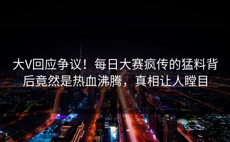 大V回应争议！每日大赛疯传的猛料背后竟然是热血沸腾，真相让人瞠目