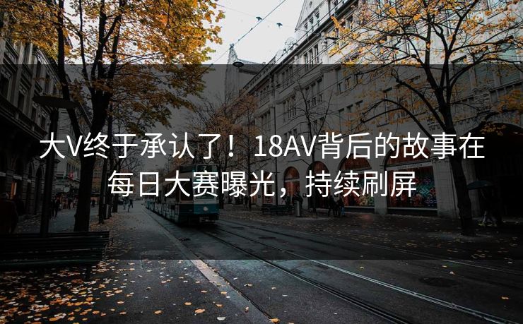 大V终于承认了!18AV背后的故事在每日大赛曝光,持续刷屏 大V终于承认了!18AV背后的故事在每日大赛曝光,持续刷屏