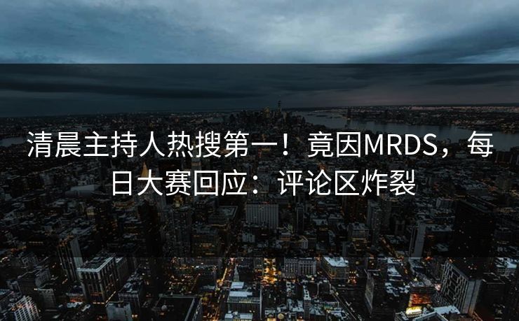 清晨主持人热搜第一！竟因MRDS，每日大赛回应：评论区炸裂