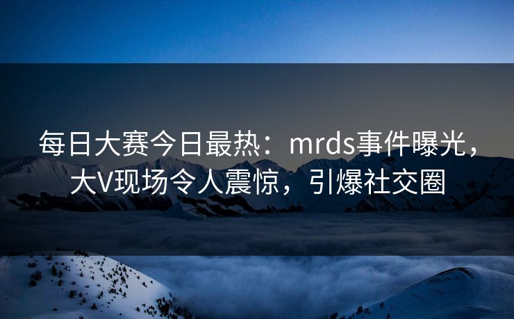 每日大赛今日最热：mrds事件曝光，大V现场令人震惊，引爆社交圈