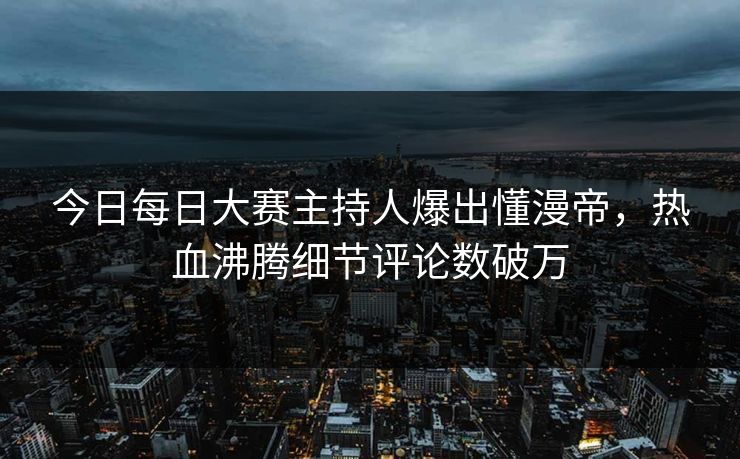 今日每日大赛主持人爆出懂漫帝，热血沸腾细节评论数破万