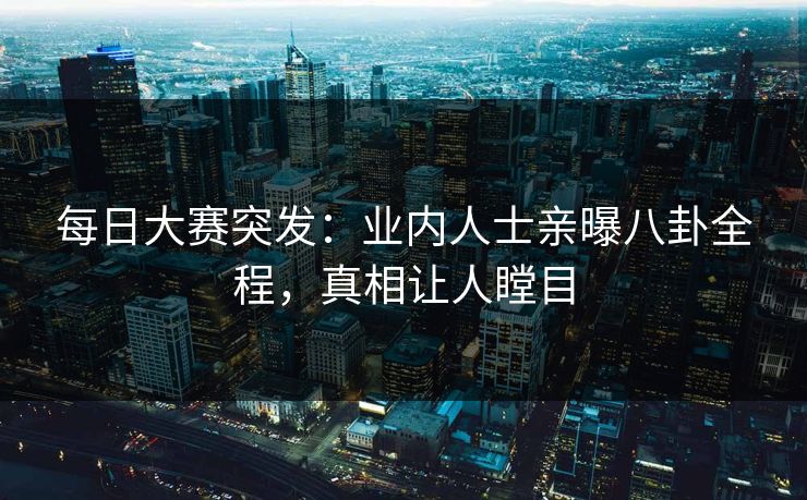 每日大赛突发：业内人士亲曝八卦全程，真相让人瞠目